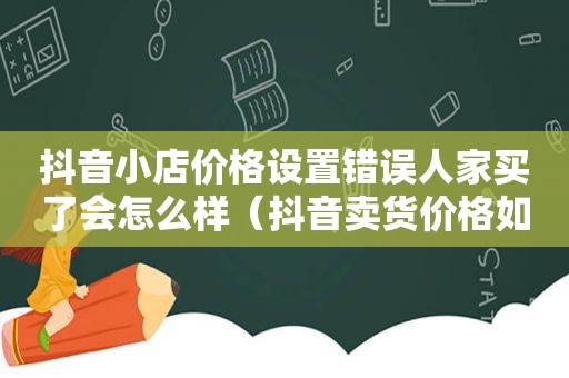 抖音小店价格设置错误人家买了会怎么样（抖音卖货价格如何自己定）