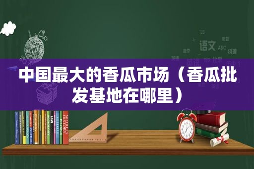 中国最大的香瓜市场（香瓜批发基地在哪里）