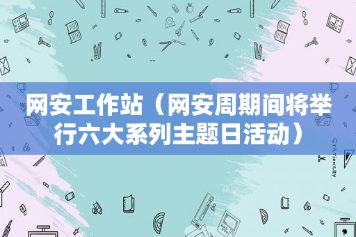 网安工作站（网安周期间将举行六大系列主题日活动）