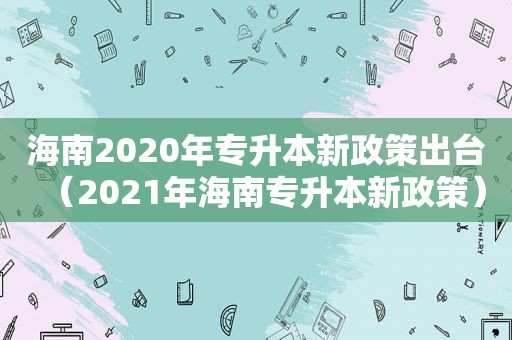 海南2020年专升本新政策出台（2021年海南专升本新政策）