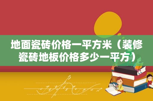 地面瓷砖价格一平方米（装修瓷砖地板价格多少一平方）