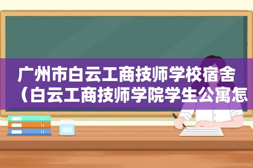 广州市白云工商技师学校宿舍（白云工商技师学院学生公寓怎么样）