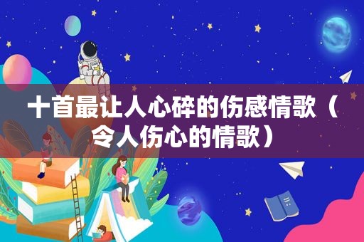 十首最让人心碎的伤感情歌（令人伤心的情歌）