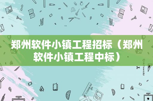 郑州软件小镇工程招标（郑州软件小镇工程中标）