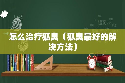 怎么治疗狐臭（狐臭最好的解决方法）