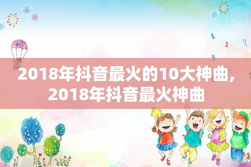 2018年抖音最火的10大神曲,2018年抖音最火神曲