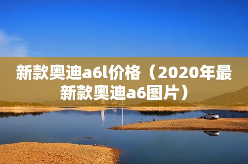 新款奥迪a6l价格（2020年最新款奥迪a6图片）