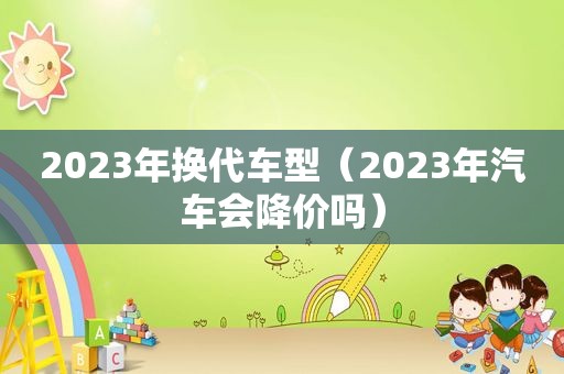 2023年换代车型（2023年汽车会降价吗）