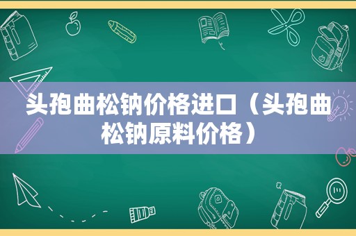 头孢曲松钠价格进口（头孢曲松钠原料价格）