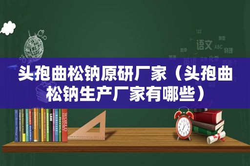 头孢曲松钠原研厂家（头孢曲松钠生产厂家有哪些）