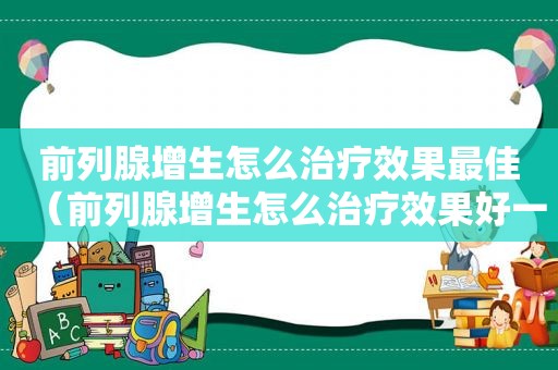 前列腺增生怎么治疗效果最佳（前列腺增生怎么治疗效果好一些）