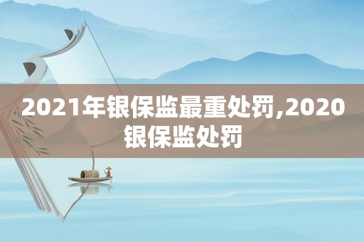 2021年银保监最重处罚,2020银保监处罚