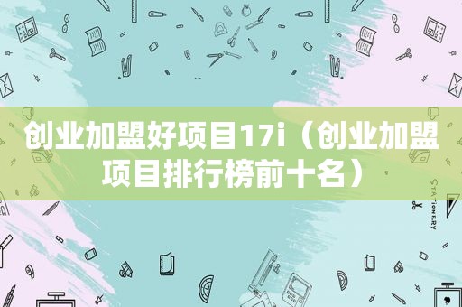 创业加盟好项目17i（创业加盟项目排行榜前十名）