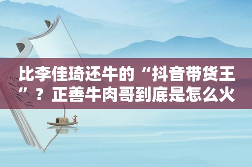 比李佳琦还牛的“抖音带货王”？正善牛肉哥到底是怎么火起来的？