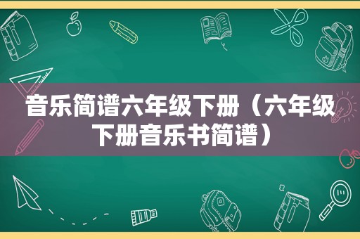 音乐简谱六年级下册（六年级下册音乐书简谱）