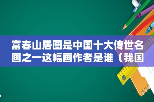 富春山居图是中国十大传世名画之一这幅画作者是谁（我国十大传世名画之一富春山居图的作者是谁）