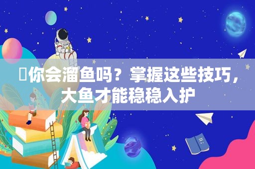 ​你会溜鱼吗？掌握这些技巧，大鱼才能稳稳入护