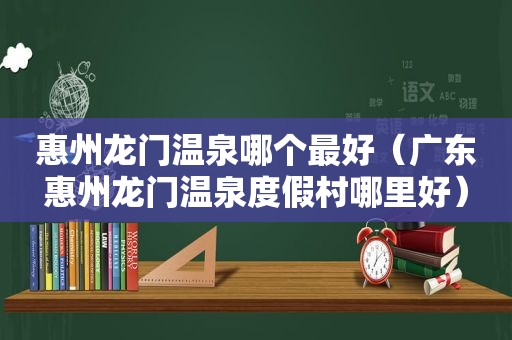 惠州龙门温泉哪个最好（广东惠州龙门温泉度假村哪里好）