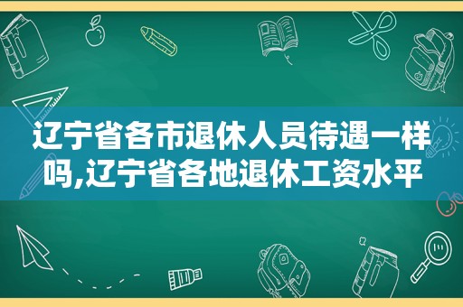 辽宁省各市退休人员待遇一样吗,辽宁省各地退休工资水平