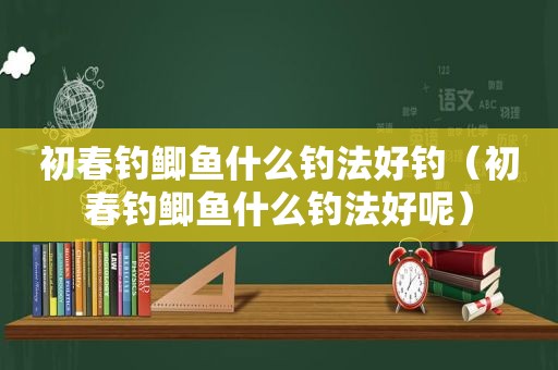 初春钓鲫鱼什么钓法好钓（初春钓鲫鱼什么钓法好呢）