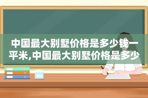 中国最大别墅价格是多少钱一平米,中国最大别墅价格是多少钱一平方米