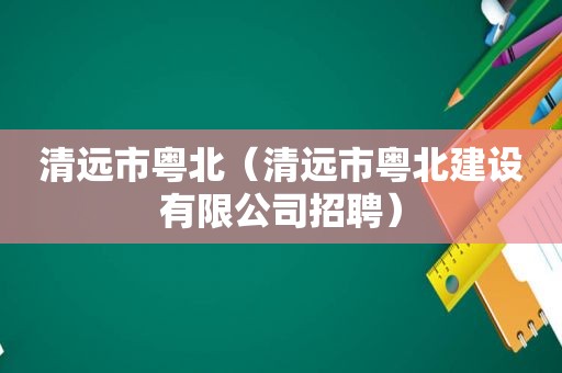 清远市粤北（清远市粤北建设有限公司招聘）