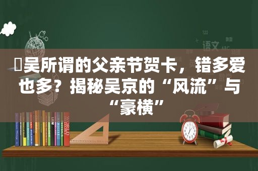 ​吴所谓的父亲节贺卡，错多爱也多？揭秘吴京的“风流”与“豪横”