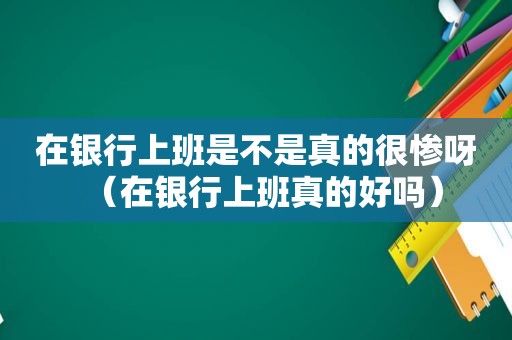 在银行上班是不是真的很惨呀（在银行上班真的好吗）