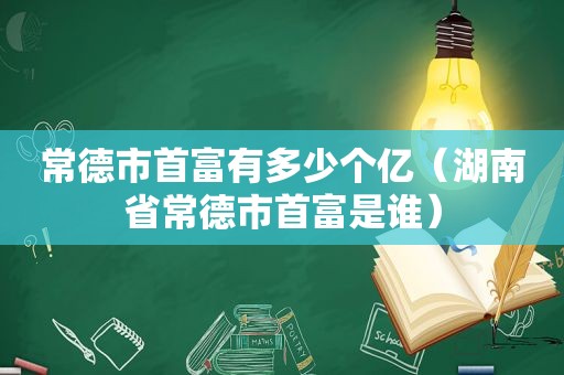 常德市首富有多少个亿（湖南省常德市首富是谁）