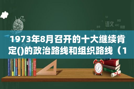 1973年8月召开的十大继续肯定()的政治路线和组织路线（1973年8月召开的十大继续肯定就大的政治路线和）