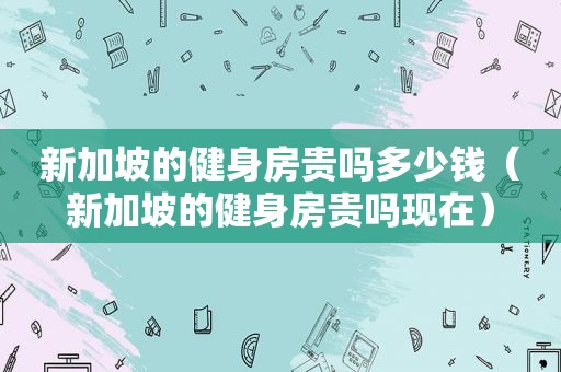 新加坡的健身房贵吗多少钱（新加坡的健身房贵吗现在）