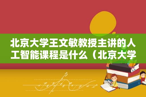 北京大学王文敏教授主讲的人工智能课程是什么（北京大学王文敏教授主讲的人工智能课程有哪些）