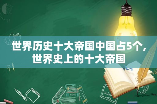 世界历史十大帝国中国占5个,世界史上的十大帝国