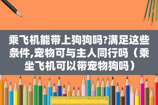 乘飞机能带上狗狗吗?满足这些条件,宠物可与主人同行吗（乘坐飞机可以带宠物狗吗）