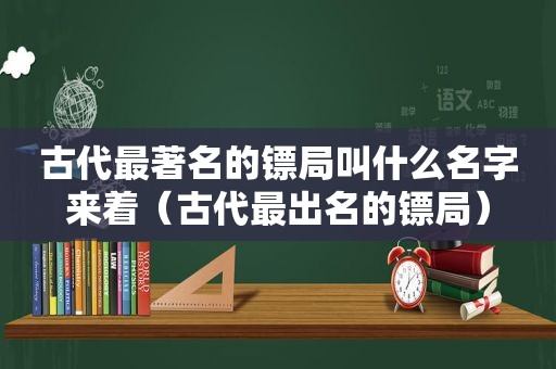 古代最著名的镖局叫什么名字来着（古代最出名的镖局）