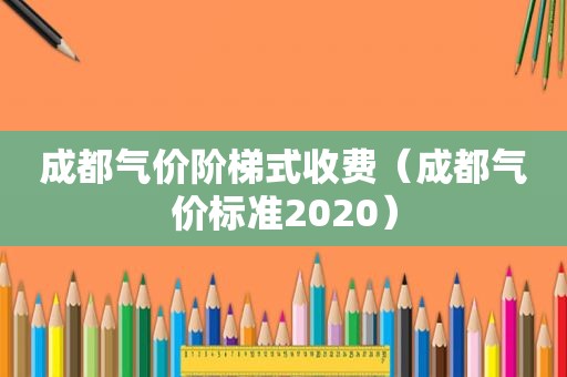 成都气价阶梯式收费（成都气价标准2020）