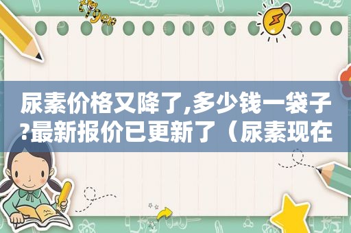 尿素价格又降了,多少钱一袋子?最新报价已更新了（尿素现在的价格是多少钱一袋）