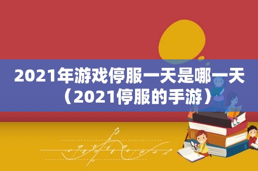 2021年游戏停服一天是哪一天（2021停服的手游）