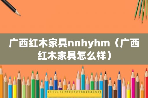 广西红木家具nnhyhm（广西红木家具怎么样）