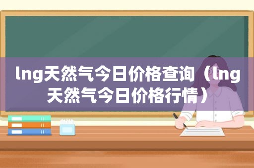 lng天然气今日价格查询（lng天然气今日价格行情）