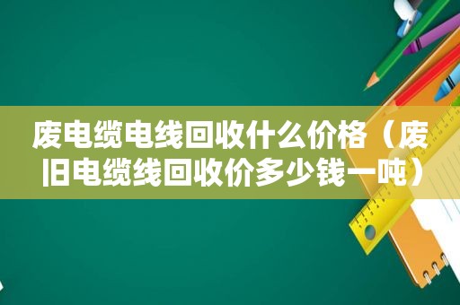 废电缆电线回收什么价格（废旧电缆线回收价多少钱一吨）