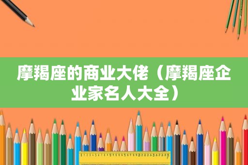 摩羯座的商业大佬（摩羯座企业家名人大全）