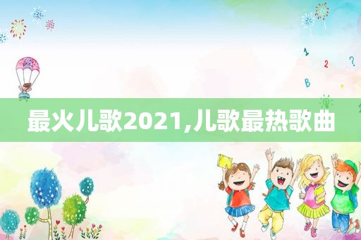 最火儿歌2021,儿歌最热歌曲