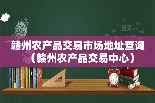 赣州农产品交易市场地址查询（赣州农产品交易中心）