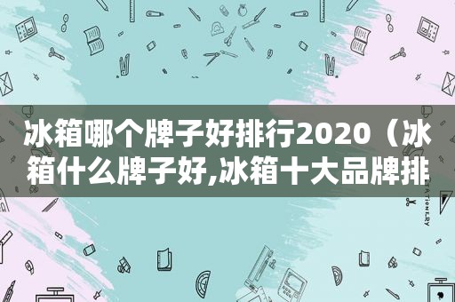 冰箱哪个牌子好排行2020（冰箱什么牌子好,冰箱十大品牌排行榜）