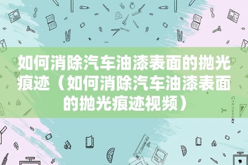 如何消除汽车油漆表面的抛光痕迹（如何消除汽车油漆表面的抛光痕迹视频）