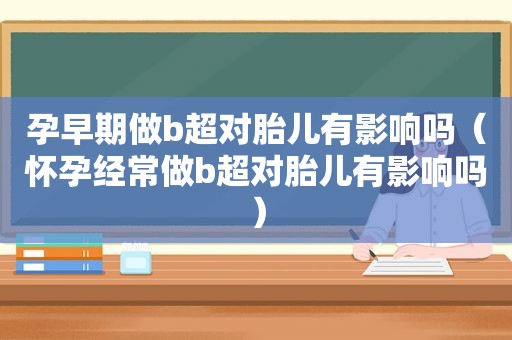 孕早期做b超对胎儿有影响吗（怀孕经常做b超对胎儿有影响吗）