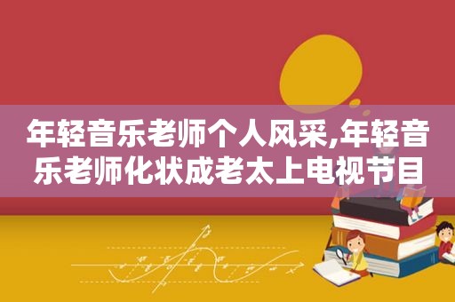 年轻音乐老师个人风采,年轻音乐老师化状成老太上电视节目