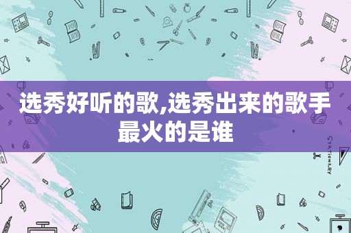 选秀好听的歌,选秀出来的歌手最火的是谁