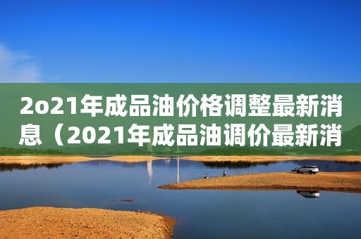 2o21年成品油价格调整最新消息（2021年成品油调价最新消息）